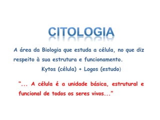 “... A célula é a unidade básica, estrutural e
funcional de todos os seres vivos...”
A área da Biologia que estuda a célula, no que diz
respeito à sua estrutura e funcionamento.
Kytos (célula) + Logos (estudo)
 