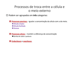 Processos de troca entre a célula e
o meio externo
 Podem ser agrupados em três categorias:
 Processos passivos – igualar a concentração da célula com a do meio.
 Difusão simples
 Difusão facilitada
 Osmose
 Processos ativos – mantém a diferença de concentração
 Bomba de sódio e potássio
 Endocitoses e exocitoses.
39
 