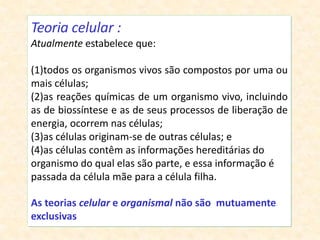 Teoria celular :
Atualmente estabelece que:
(1)todos os organismos vivos são compostos por uma ou
mais células;
(2)as reações químicas de um organismo vivo, incluindo
as de biossíntese e as de seus processos de liberação de
energia, ocorrem nas células;
(3)as células originam-se de outras células; e
(4)as células contêm as informações hereditárias do
organismo do qual elas são parte, e essa informação é
passada da célula mãe para a célula filha.
As teorias celular e organismal não são mutuamente
exclusivas
 