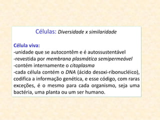 Células: Diversidade x similaridade
Célula viva:
-unidade que se autocontêm e é autossustentável
-revestida por membrana plasmática semipermeável
-contém internamente o citoplasma
-cada célula contém o DNA (ácido desoxi-ribonucléico),
codifica a informação genética, e esse código, com raras
exceções, é o mesmo para cada organismo, seja uma
bactéria, uma planta ou um ser humano.
 