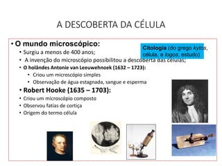 A DESCOBERTA DA CÉLULA
• O mundo microscópico:
• Surgiu a menos de 400 anos;
• A invenção do microscópio possibilitou a descoberta das células;
• O holândes Antonie van Leeuwehnoek (1632 – 1723):
• Criou um microscópio simples
• Observação de água estagnada, sangue e esperma
• Robert Hooke (1635 – 1703):
• Criou um microscópio composto
• Observou fatias de cortiça
• Origem do termo célula
7
Citologia (do grego kytos,
célula, e logos, estudo)
 