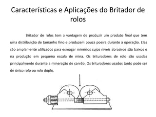 Características e Aplicações do Britador de
                   rolos
         Britador de rolos tem a vantagem de produzir um produto final que tem
uma distribuição de tamanho fino e produzem pouca poeira durante a operação. Eles
são amplamente utilizados para esmagar minérios cujos níveis abrasivos são baixos e
na produção em pequena escala de mina. Os trituradores de rolo são usadas
principalmente durante a mineração de carvão. Os trituradores usados tanto pode ser
de único rolo ou rolo duplo.
 