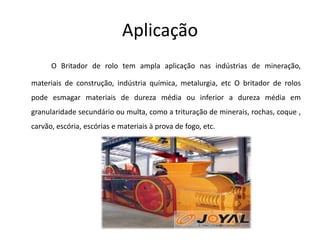 Aplicação
      O Britador de rolo tem ampla aplicação nas indústrias de mineração,

materiais de construção, indústria química, metalurgia, etc O britador de rolos
pode esmagar materiais de dureza média ou inferior a dureza média em
granularidade secundário ou multa, como a trituração de minerais, rochas, coque ,
carvão, escória, escórias e materiais à prova de fogo, etc.
 
