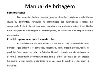 Manual de britagem
Funcionamento
           Dois ou mais cilindros pesados giram em direções contrárias, a velocidades
iguais ou diferentes. Partículas na alimentação são submetidas a forças de
compressão.A distância entre os rolos, que giram em sentidos opostos, é regulável e
deve ser ajustada às condições da matéria prima, da torrefação e do próprio sistema
de extração.
Princípio operacional do britador de rolos
           As matérias-primas caem entre os rolos (ou no rolo, no caso de britador
dentado) que podem ser dentados, rugosos ou lisos, depois de triturados, os
produtos finais saem por baixo do Britador. Quando os materiais são muito duros,
o rolo é empurrado automaticamente sob o efeito de mola ou de pressão
hidráulica, o que amplia a distância entre os rolos de modo a evitar danos à
máquina.
 
