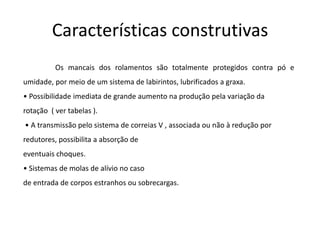 Características construtivas
          Os mancais dos rolamentos são totalmente protegidos contra pó e
umidade, por meio de um sistema de labirintos, lubrificados a graxa.
• Possibilidade imediata de grande aumento na produção pela variação da
rotação ( ver tabelas ).
• A transmissão pelo sistema de correias V , associada ou não à redução por
redutores, possibilita a absorção de
eventuais choques.
• Sistemas de molas de alívio no caso
de entrada de corpos estranhos ou sobrecargas.
 