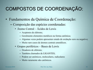 COMPOSTOS DE COORDENAÇÃO:
• Fundamentos da Química de Coordenação:
– Composição das espécies coordenadas:
• Átomo Central – Ácidos de Lewis
– Aceptores de elétrons;
– Geralmente elementos metálicos na forma catiônica;
– Algumas vezes podem apresentar estado de oxidação zero ou negativo;
– Muito raro casos de átomos centrais ametálicos.
• Grupos periféricos – Bases de Lewis
– Doadores de elétrons;
– Também chamados de LIGANTES;
– Podem ser aniônicos, moleculares, radicalares
– Muito raramente são catiônicos.
Fevereiro/2010 10
Prof. Dr. Ary Maia
 
