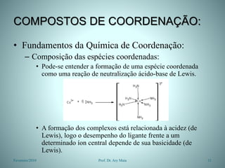 COMPOSTOS DE COORDENAÇÃO:
• Fundamentos da Química de Coordenação:
– Composição das espécies coordenadas:
• Pode-se entender a formação de uma espécie coordenada
como uma reação de neutralização ácido-base de Lewis.
• A formação dos complexos está relacionada à acidez (de
Lewis), logo o desempenho do ligante frente a um
determinado íon central depende de sua basicidade (de
Lewis).
Fevereiro/2010 11
Prof. Dr. Ary Maia
 