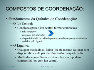 COMPOSTOS DE COORDENAÇÃO:
• Fundamentos da Química de Coordenação:
– O Íon Central:
• Condições para o íon central formar complexos :
– raio pequeno;
– carga ou nox elevado;
– disponibilidade de orbitais para acomodar os pares eletrônicos
cedidos pelo ligante.
– O Ligante:
• Qualquer molécula ou ânion (ou até mesmo cátions) com
disponibilidade de par eletrônico não compartilhado.
• Moléculas com elétrons  (eteno, benzeno) podem
compartilhá-los com íon central.
Fevereiro/2010 13
Prof. Dr. Ary Maia
 
