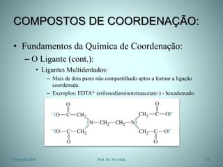 COMPOSTOS DE COORDENAÇÃO:
• Fundamentos da Química de Coordenação:
– O Ligante (cont.):
• Ligantes Multidentados:
– Mais de dois pares não compartilhado aptos a formar a ligação
coordenada.
– Exemplos: EDTA4- (etilenodiaminotetraacetato ) - hexadentado.
Fevereiro/2010 15
Prof. Dr. Ary Maia
 