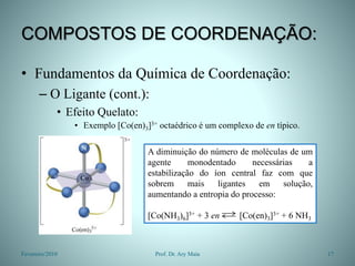 COMPOSTOS DE COORDENAÇÃO:
• Fundamentos da Química de Coordenação:
– O Ligante (cont.):
• Efeito Quelato:
• Exemplo [Co(en)3]3+ octaédrico é um complexo de en típico.
Fevereiro/2010 17
Prof. Dr. Ary Maia
A diminuição do número de moléculas de um
agente monodentado necessárias a
estabilização do íon central faz com que
sobrem mais ligantes em solução,
aumentando a entropia do processo:
[Co(NH3)6]3+ + 3 en [Co(en)3]3+ + 6 NH3
 