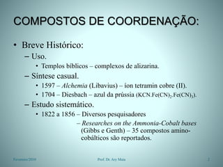 COMPOSTOS DE COORDENAÇÃO:
• Breve Histórico:
– Uso.
• Templos bíblicos – complexos de alizarina.
– Síntese casual.
• 1597 – Alchemia (Libavius) – íon tetramin cobre (II).
• 1704 – Diesbach – azul da prússia (KCN.Fe(CN)2.Fe(CN)3).
– Estudo sistemático.
• 1822 a 1856 – Diversos pesquisadores
– Researches on the Ammonia-Cobalt bases
(Gibbs e Genth) – 35 compostos amino-
cobálticos são reportados.
Fevereiro/2010 2
Prof. Dr. Ary Maia
 