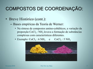COMPOSTOS DE COORDENAÇÃO:
• Breve Histórico (cont.):
– Bases empíricas da Teoria de Werner:
• Na síntese de compostos amino-cobálticos, a variação da
proporção CoCl3 : NH3 levava a formação de substâncias
complexas com características diferentes.
• Exemplo: CoCl3 : 6 NH3 e CoCl3 : 5 NH3
Fevereiro/2010 5
Prof. Dr. Ary Maia
 