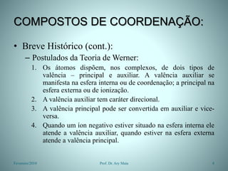 COMPOSTOS DE COORDENAÇÃO:
• Breve Histórico (cont.):
– Postulados da Teoria de Werner:
1. Os átomos dispõem, nos complexos, de dois tipos de
valência – principal e auxiliar. A valência auxiliar se
manifesta na esfera interna ou de coordenação; a principal na
esfera externa ou de ionização.
2. A valência auxiliar tem caráter direcional.
3. A valência principal pode ser convertida em auxiliar e vice-
versa.
4. Quando um íon negativo estiver situado na esfera interna ele
atende a valência auxiliar, quando estiver na esfera externa
atende a valência principal.
Fevereiro/2010 8
Prof. Dr. Ary Maia
 