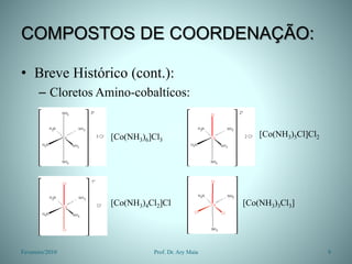 COMPOSTOS DE COORDENAÇÃO:
• Breve Histórico (cont.):
– Cloretos Amino-cobaltícos:
Fevereiro/2010 9
Prof. Dr. Ary Maia
[Co(NH3)6]Cl3
[Co(NH3)5Cl]Cl2
[Co(NH3)4Cl2]Cl [Co(NH3)3Cl3]
 