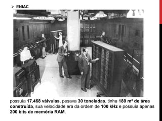 possuía 17.468 válvulas, pesava 30 toneladas, tinha 180 m² de área
construída, sua velocidade era da ordem de 100 kHz e possuía apenas
200 bits de memória RAM.
 ENIAC
 