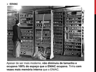  EDVAC
Apesar de ser mais moderno, não diminuiu de tamanho e
ocupava 100% do espaço que o ENIAC ocupava. Tinha cem
vezes mais memória interna que o ENIAC.
 