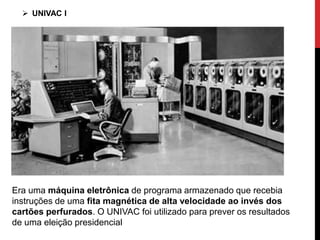 Era uma máquina eletrônica de programa armazenado que recebia
instruções de uma fita magnética de alta velocidade ao invés dos
cartões perfurados. O UNIVAC foi utilizado para prever os resultados
de uma eleição presidencial
 UNIVAC I
 