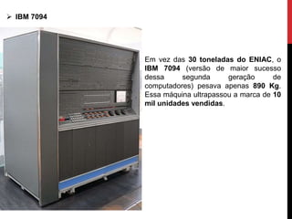 Em vez das 30 toneladas do ENIAC, o
IBM 7094 (versão de maior sucesso
dessa segunda geração de
computadores) pesava apenas 890 Kg.
Essa máquina ultrapassou a marca de 10
mil unidades vendidas.
 IBM 7094
 