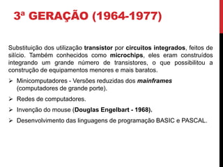 3ª GERAÇÃO (1964-1977)
Substituição dos utilização transístor por circuitos integrados, feitos de
silício. Também conhecidos como microchips, eles eram construídos
integrando um grande número de transistores, o que possibilitou a
construção de equipamentos menores e mais baratos.
 Minicomputadores - Versões reduzidas dos mainframes
(computadores de grande porte).
 Redes de computadores.
 Invenção do mouse (Douglas Engelbart - 1968).
 Desenvolvimento das linguagens de programação BASIC e PASCAL.
 