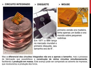  CIRCUITO INTEGRADO
Mas o diferencial dos circuitos integrados não era o apenas o tamanho, mas o processo
de fabricação que possibilitava a construção de vários circuitos simultaneamente,
facilitando a produção em massa. Este avanço pode ser comparado ao advento da impressa,
que revolucionou a produção dos livros.
 DISQUETE  MOUSE
Em 1971 a IBM lança
no mercado mundial o
primeiro disquete, seu
tamanho era de 8“.
primeira versão era madeira,
tinha apenas um botão e era
movido sobre pequenas
rodinhas
 