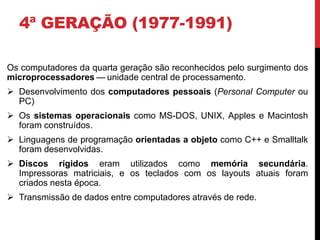4ª GERAÇÃO (1977-1991)
Os computadores da quarta geração são reconhecidos pelo surgimento dos
microprocessadores — unidade central de processamento.
 Desenvolvimento dos computadores pessoais (Personal Computer ou
PC)
 Os sistemas operacionais como MS-DOS, UNIX, Apples e Macintosh
foram construídos.
 Linguagens de programação orientadas a objeto como C++ e Smalltalk
foram desenvolvidas.
 Discos rígidos eram utilizados como memória secundária.
Impressoras matriciais, e os teclados com os layouts atuais foram
criados nesta época.
 Transmissão de dados entre computadores através de rede.
 