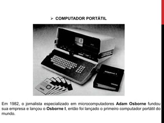Em 1982, o jornalista especializado em microcomputadores Adam Osborne fundou
sua empresa e lançou o Osborne I, então foi lançado o primeiro computador portátil do
mundo.
 COMPUTADOR PORTÁTIL
 