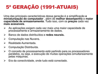5ª GERAÇÃO (1991-ATUAIS)
Uma das principais características dessa geração é a simplificação e
miniaturização do computador , além de melhor desempenho e maior
capacidade de armazenamento. Tudo isso, com os preços cada vez
mais acessíveis.
 As aplicações exigem cada vez mais uma maior capacidade de
processamento e armazenamento de dados.
 Banco de dados distribuídos e redes neurais.
 Computação nas Nuvens.
 Realidade Aumentada.
 Computação Distribuída.
 O conceito de processamento está partindo para os processadores
paralelos, ou seja, a execução de muitas operações simultaneamente
pelas máquinas.
 Era da conectividade, onde tudo está conectado.
 
