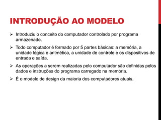 INTRODUÇÃO AO MODELO
 Introduziu o conceito do computador controlado por programa
armazenado.
 Todo computador é formado por 5 partes básicas: a memória, a
unidade lógica e aritmética, a unidade de controle e os dispositivos de
entrada e saída.
 As operações a serem realizadas pelo computador são definidas pelos
dados e instruções do programa carregado na memória.
 É o modelo de design da maioria dos computadores atuais.
 