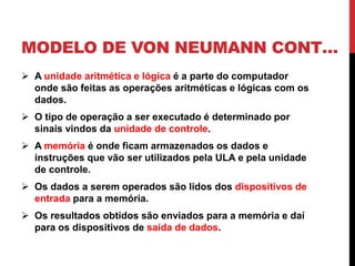 MODELO DE VON NEUMANN CONT…
 A unidade aritmética e lógica é a parte do computador
onde são feitas as operações aritméticas e lógicas com os
dados.
 O tipo de operação a ser executado é determinado por
sinais vindos da unidade de controle.
 A memória é onde ficam armazenados os dados e
instruções que vão ser utilizados pela ULA e pela unidade
de controle.
 Os dados a serem operados são lidos dos dispositivos de
entrada para a memória.
 Os resultados obtidos são enviados para a memória e daí
para os dispositivos de saída de dados.
 