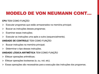 MODELO DE VON NEUMANN CONT…
CPU TEM COMO FUNÇÃO
 Executar programas que estão armazenados na memória principal;
 Buscar as instruções desses programas;
 Examinar essas instruções;
 Executar as instruções uma após a outra (sequencialmente).
UNIDADE DE CONTROLE TEM COMO FUNÇÃO
 Buscar instruções na memória principal;
 Determinar o tipo dessas instruções.
UNIDADE LÓGICA ARITMÉTICA TEM COMO FUNÇÃO
 Efetuar operações aritméticas;
 Efetuar operações booleanas (e, ou, not, etc);
 Essas operações são necessárias para a execução das instruções dos programas.
 