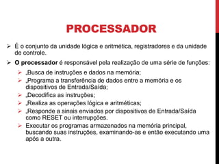 PROCESSADOR
 É o conjunto da unidade lógica e aritmética, registradores e da unidade
de controle.
 O processador é responsável pela realização de uma série de funções:
 „Busca de instruções e dados na memória;
 „Programa a transferência de dados entre a memória e os
dispositivos de Entrada/Saída;
 „Decodifica as instruções;
 „Realiza as operações lógica e aritméticas;
 „Responde a sinais enviados por dispositivos de Entrada/Saída
como RESET ou interrupções.
 Executar os programas armazenados na memória principal,
buscando suas instruções, examinando-as e então executando uma
após a outra.
 