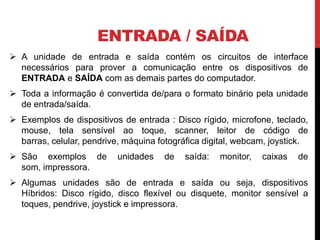 ENTRADA / SAÍDA
 A unidade de entrada e saída contém os circuitos de interface
necessários para prover a comunicação entre os dispositivos de
ENTRADA e SAÍDA com as demais partes do computador.
 Toda a informação é convertida de/para o formato binário pela unidade
de entrada/saída.
 Exemplos de dispositivos de entrada : Disco rígido, microfone, teclado,
mouse, tela sensível ao toque, scanner, leitor de código de
barras, celular, pendrive, máquina fotográfica digital, webcam, joystick.
 São exemplos de unidades de saída: monitor, caixas de
som, impressora.
 Algumas unidades são de entrada e saída ou seja, dispositivos
Híbridos: Disco rígido, disco flexível ou disquete, monitor sensível a
toques, pendrive, joystick e impressora.
 