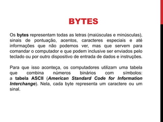 BYTES
Os bytes representam todas as letras (maiúsculas e minúsculas),
sinais de pontuação, acentos, caracteres especiais e até
informações que não podemos ver, mas que servem para
comandar o computador e que podem inclusive ser enviados pelo
teclado ou por outro dispositivo de entrada de dados e instruções.
Para que isso aconteça, os computadores utilizam uma tabela
que combina números binários com símbolos:
a tabela ASCII (American Standard Code for Information
Interchange). Nela, cada byte representa um caractere ou um
sinal.
 