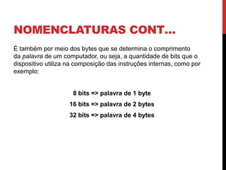 NOMENCLATURAS CONT…
É também por meio dos bytes que se determina o comprimento
da palavra de um computador, ou seja, a quantidade de bits que o
dispositivo utiliza na composição das instruções internas, como por
exemplo:
8 bits => palavra de 1 byte
16 bits => palavra de 2 bytes
32 bits => palavra de 4 bytes
 