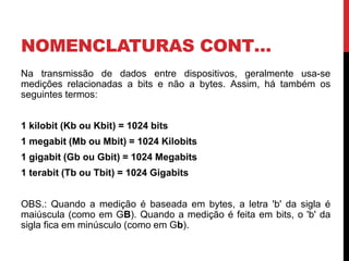 NOMENCLATURAS CONT…
Na transmissão de dados entre dispositivos, geralmente usa-se
medições relacionadas a bits e não a bytes. Assim, há também os
seguintes termos:
1 kilobit (Kb ou Kbit) = 1024 bits
1 megabit (Mb ou Mbit) = 1024 Kilobits
1 gigabit (Gb ou Gbit) = 1024 Megabits
1 terabit (Tb ou Tbit) = 1024 Gigabits
OBS.: Quando a medição é baseada em bytes, a letra 'b' da sigla é
maiúscula (como em GB). Quando a medição é feita em bits, o 'b' da
sigla fica em minúsculo (como em Gb).
 