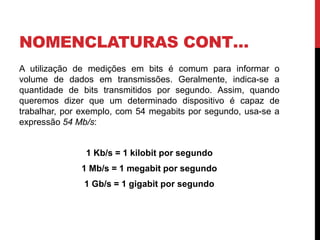 NOMENCLATURAS CONT…
A utilização de medições em bits é comum para informar o
volume de dados em transmissões. Geralmente, indica-se a
quantidade de bits transmitidos por segundo. Assim, quando
queremos dizer que um determinado dispositivo é capaz de
trabalhar, por exemplo, com 54 megabits por segundo, usa-se a
expressão 54 Mb/s:
1 Kb/s = 1 kilobit por segundo
1 Mb/s = 1 megabit por segundo
1 Gb/s = 1 gigabit por segundo
 