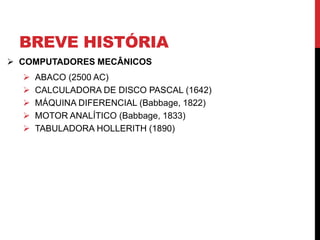 BREVE HISTÓRIA
 COMPUTADORES MECÂNICOS
 ABACO (2500 AC)
 CALCULADORA DE DISCO PASCAL (1642)
 MÁQUINA DIFERENCIAL (Babbage, 1822)
 MOTOR ANALÍTICO (Babbage, 1833)
 TABULADORA HOLLERITH (1890)
 