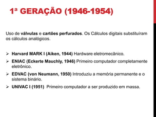 1ª GERAÇÃO (1946-1954)
Uso de válvulas e cartões perfurados. Os Cálculos digitais substituíram
os cálculos analógicos.
 Harvard MARK I (Aiken, 1944) Hardware eletromecânico.
 ENIAC (Eckerte Mauchly, 1946) Primeiro computador completamente
eletrônico.
 EDVAC (von Neumann, 1950) Introduziu a memória permanente e o
sistema binário.
 UNIVAC I (1951) Primeiro computador a ser produzido em massa.
 