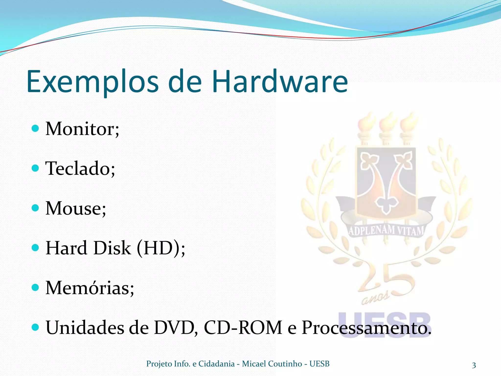 Exemplos de Hardware
 Monitor;

 Teclado;

 Mouse;

 Hard Disk (HD);

 Memórias;

 Unidades de DVD, CD-ROM e Processamento.
              Projeto Info. e Cidadania - Micael Coutinho - UESB   3
 