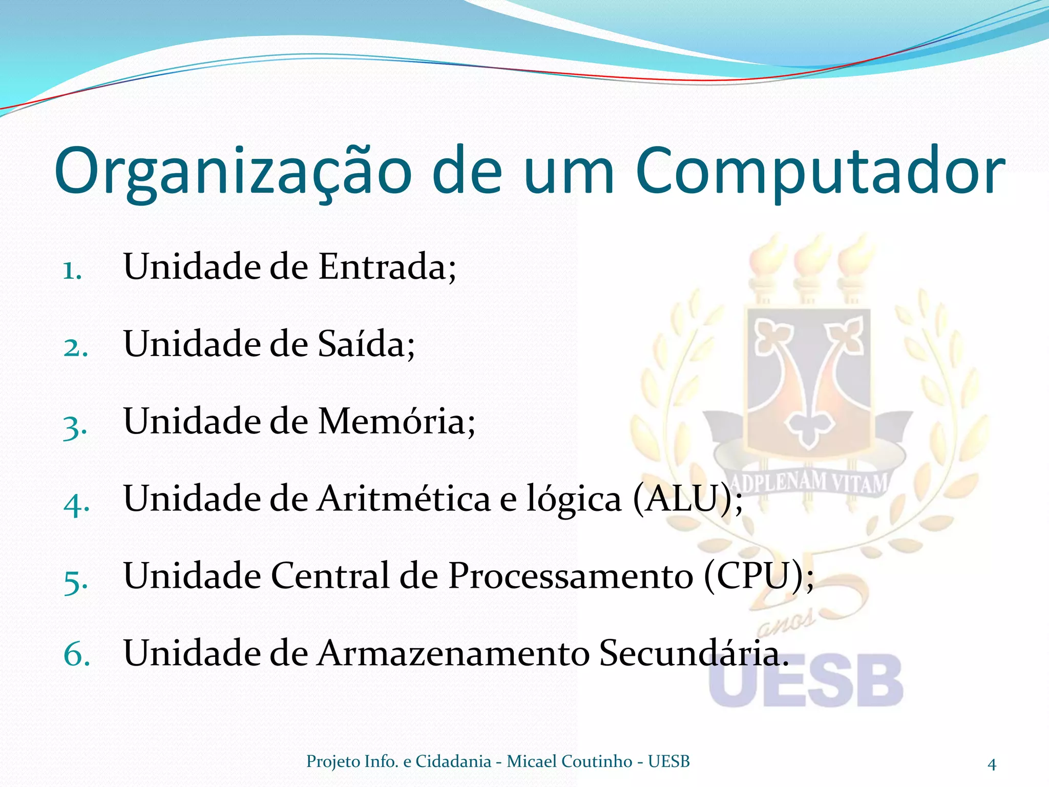 Organização de um Computador
1.   Unidade de Entrada;

2. Unidade de Saída;

3. Unidade de Memória;

4. Unidade de Aritmética e lógica (ALU);

5. Unidade Central de Processamento (CPU);

6. Unidade de Armazenamento Secundária.

               Projeto Info. e Cidadania - Micael Coutinho - UESB   4
 