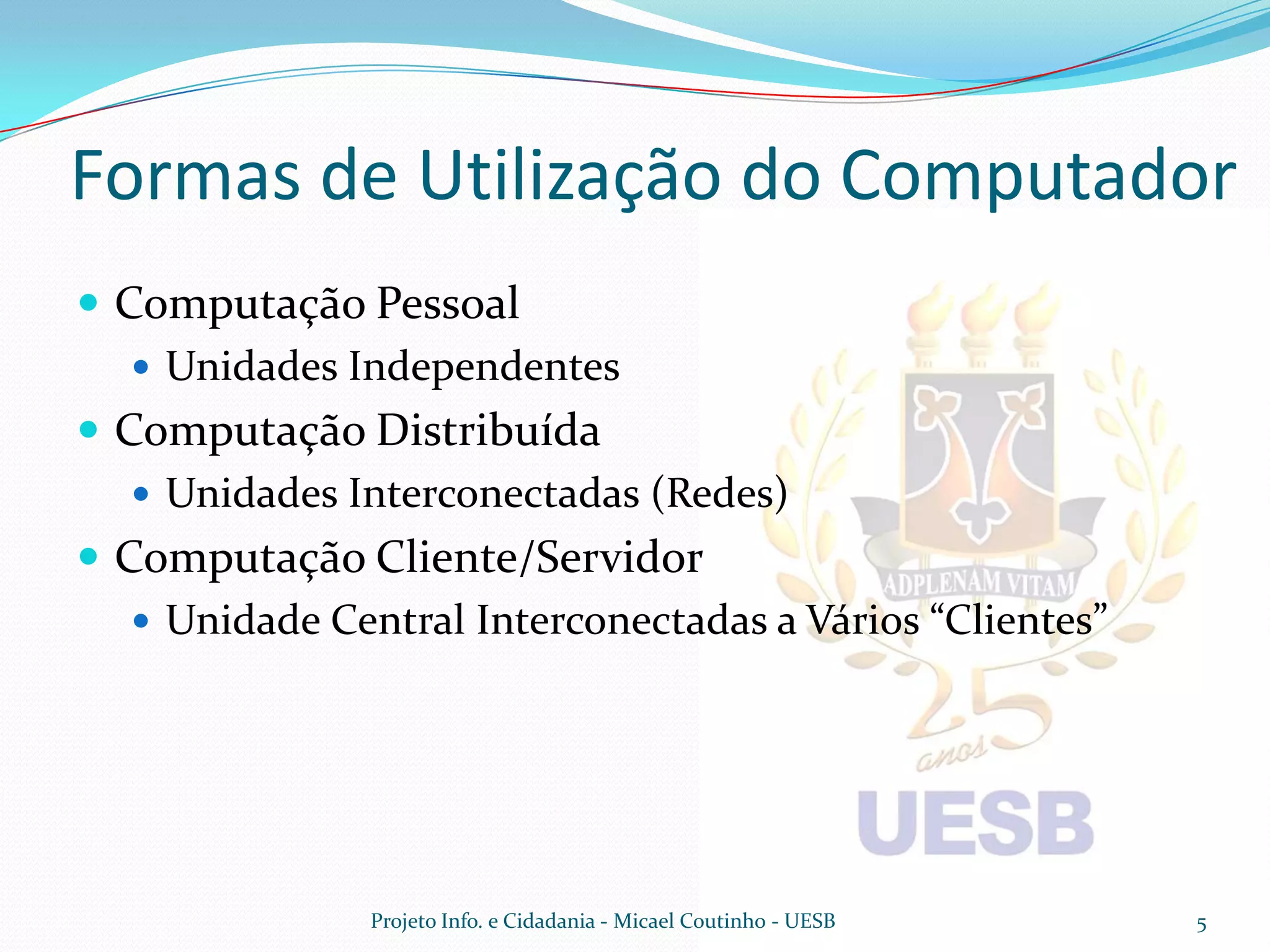 Formas de Utilização do Computador
 Computação Pessoal
    Unidades Independentes
 Computação Distribuída
    Unidades Interconectadas (Redes)
 Computação Cliente/Servidor
    Unidade Central Interconectadas a Vários “Clientes”




               Projeto Info. e Cidadania - Micael Coutinho - UESB   5
 