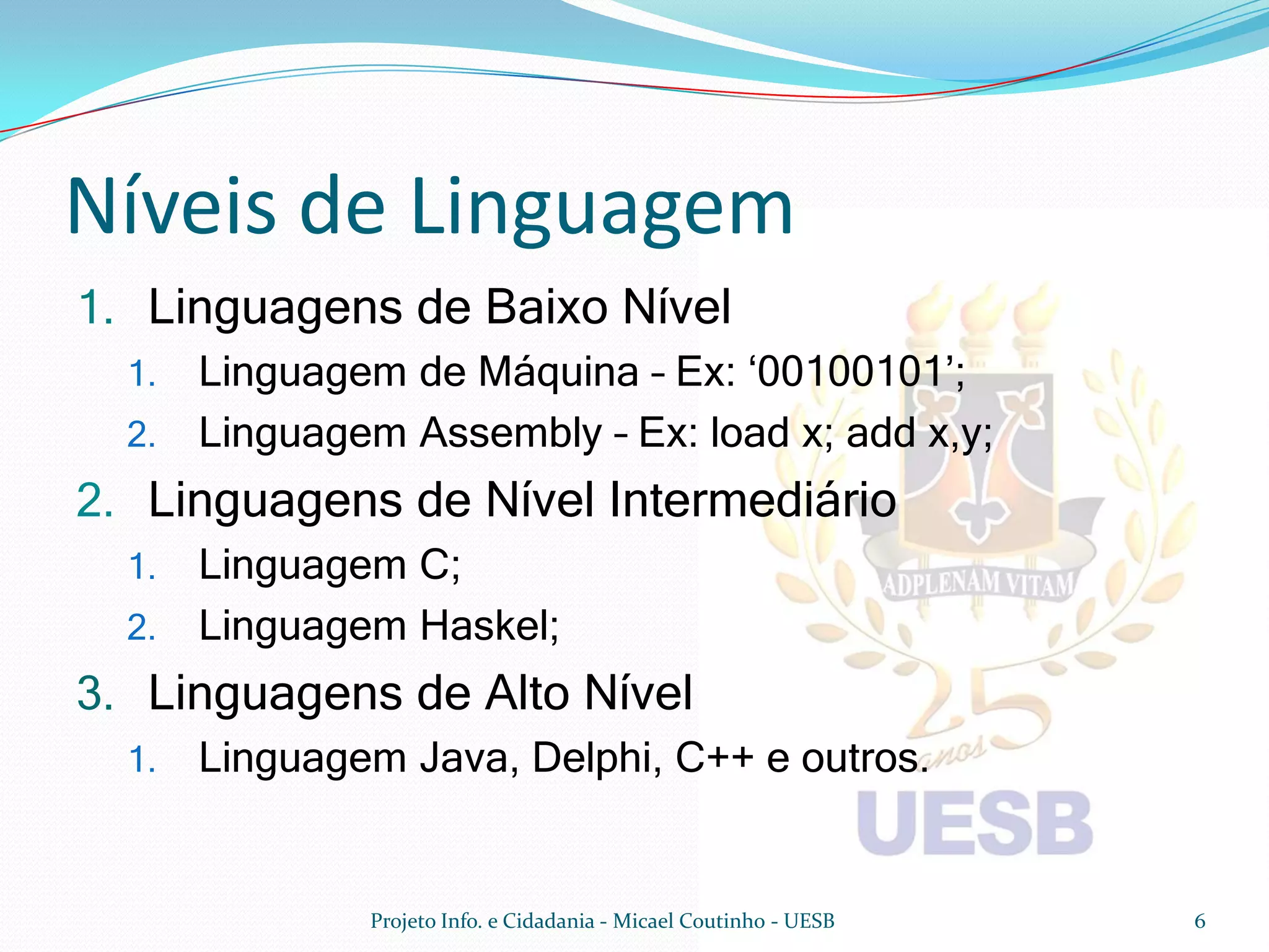 Níveis de Linguagem
1. Linguagens de Baixo Nível
  1. Linguagem de Máquina – Ex: ‘00100101’;
  2. Linguagem Assembly – Ex: load x; add x,y;
2. Linguagens de Nível Intermediário
  1. Linguagem C;
  2. Linguagem Haskel;
3. Linguagens de Alto Nível
  1.   Linguagem Java, Delphi, C++ e outros.


               Projeto Info. e Cidadania - Micael Coutinho - UESB   6
 