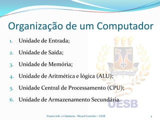 Organização de um Computador
1.   Unidade de Entrada;

2. Unidade de Saída;

3. Unidade de Memória;

4. Unidade de Aritmética e lógica (ALU);

5. Unidade Central de Processamento (CPU);

6. Unidade de Armazenamento Secundária.

               Projeto Info. e Cidadania - Micael Coutinho - UESB   4
 