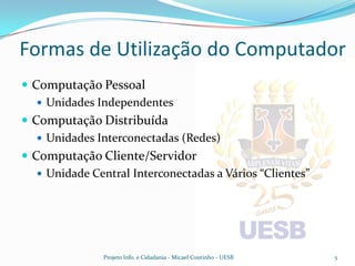 Formas de Utilização do Computador
 Computação Pessoal
    Unidades Independentes
 Computação Distribuída
    Unidades Interconectadas (Redes)
 Computação Cliente/Servidor
    Unidade Central Interconectadas a Vários “Clientes”




               Projeto Info. e Cidadania - Micael Coutinho - UESB   5
 
