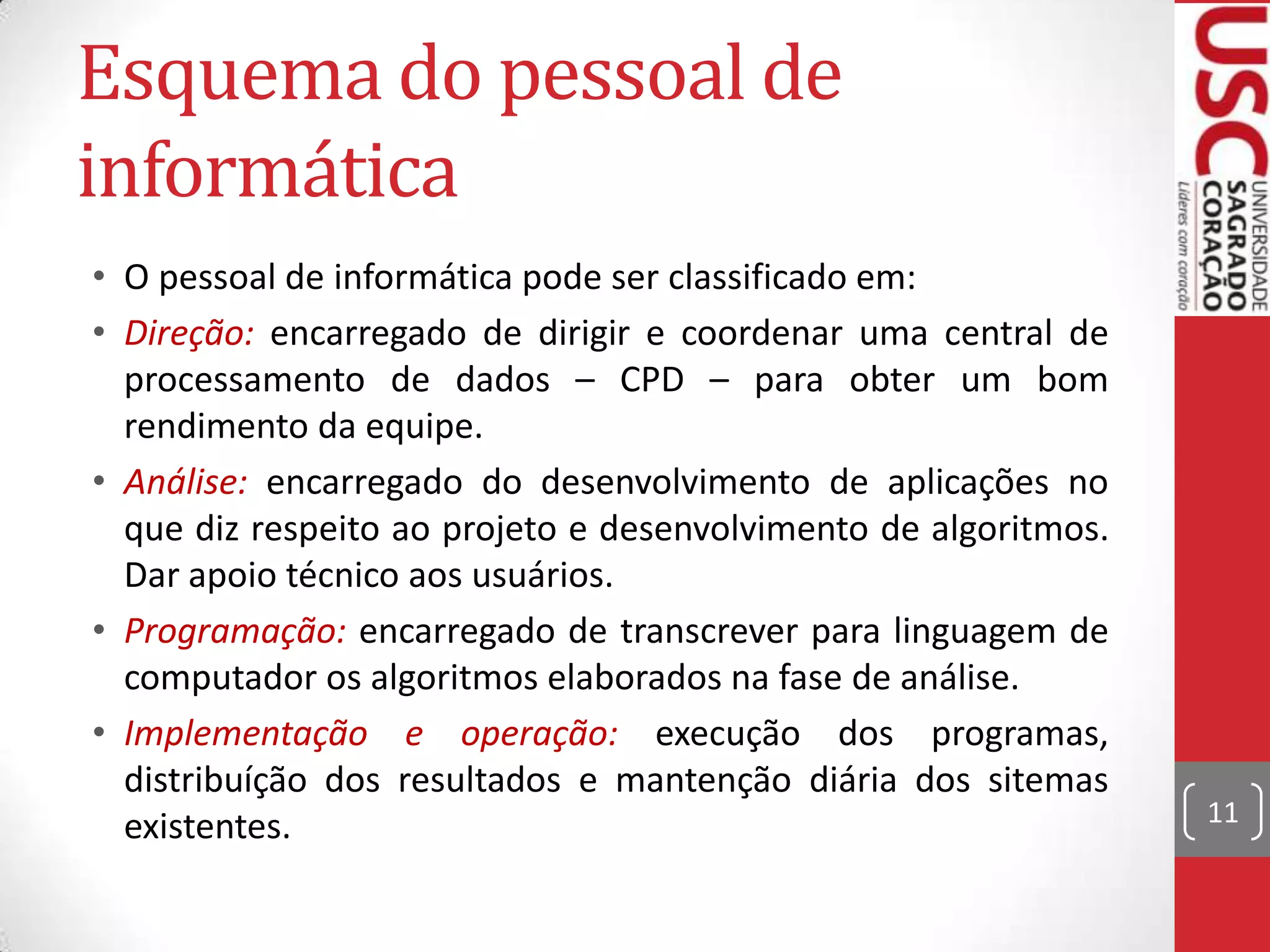 Esquema do pessoal de
informática
• O pessoal de informática pode ser classificado em:
• Direção: encarregado de dirigir e coordenar uma central de
  processamento de dados – CPD – para obter um bom
  rendimento da equipe.
• Análise: encarregado do desenvolvimento de aplicações no
  que diz respeito ao projeto e desenvolvimento de algoritmos.
  Dar apoio técnico aos usuários.
• Programação: encarregado de transcrever para linguagem de
  computador os algoritmos elaborados na fase de análise.
• Implementação e operação: execução dos programas,
  distribuíção dos resultados e mantenção diária dos sitemas
  existentes.                                                    11
 