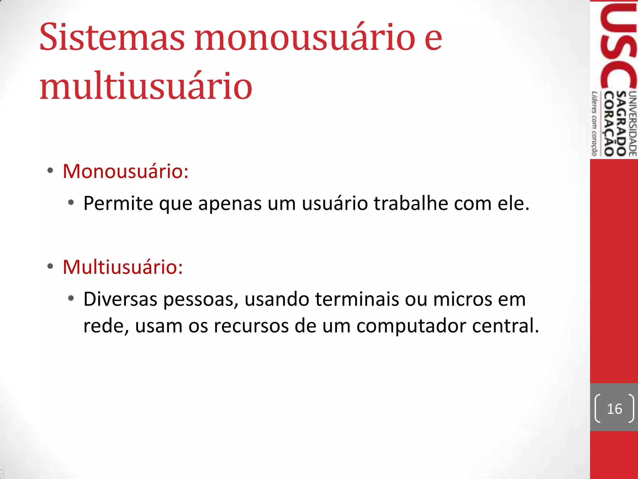 Sistemas monousuário e
multiusuário
• Monousuário:
  • Permite que apenas um usuário trabalhe com ele.

• Multiusuário:
  • Diversas pessoas, usando terminais ou micros em
    rede, usam os recursos de um computador central.


                                                       16
 