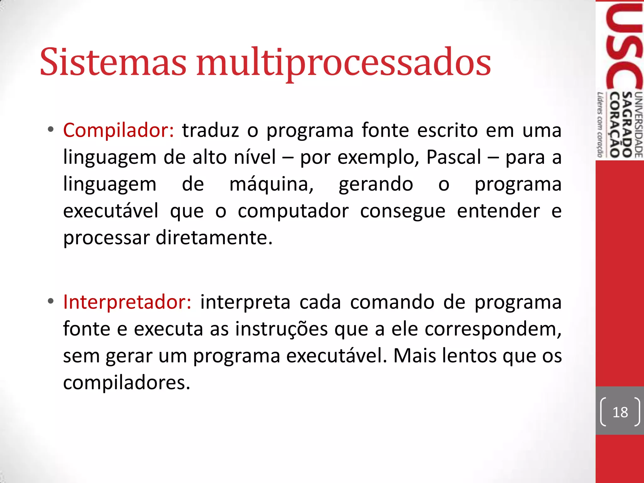 Sistemas multiprocessados
• Compilador: traduz o programa fonte escrito em uma
  linguagem de alto nível – por exemplo, Pascal – para a
  linguagem de máquina, gerando o programa
  executável que o computador consegue entender e
  processar diretamente.

• Interpretador: interpreta cada comando de programa
  fonte e executa as instruções que a ele correspondem,
  sem gerar um programa executável. Mais lentos que os
  compiladores.
                                                           18
 
