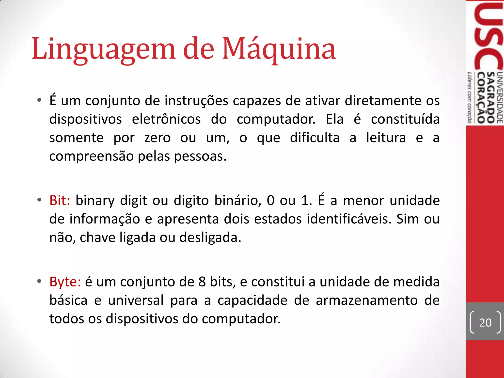 Linguagem de Máquina
• É um conjunto de instruções capazes de ativar diretamente os
  dispositivos eletrônicos do computador. Ela é constituída
  somente por zero ou um, o que dificulta a leitura e a
  compreensão pelas pessoas.

• Bit: binary digit ou digito binário, 0 ou 1. É a menor unidade
  de informação e apresenta dois estados identificáveis. Sim ou
  não, chave ligada ou desligada.

• Byte: é um conjunto de 8 bits, e constitui a unidade de medida
  básica e universal para a capacidade de armazenamento de
  todos os dispositivos do computador.                             20
 