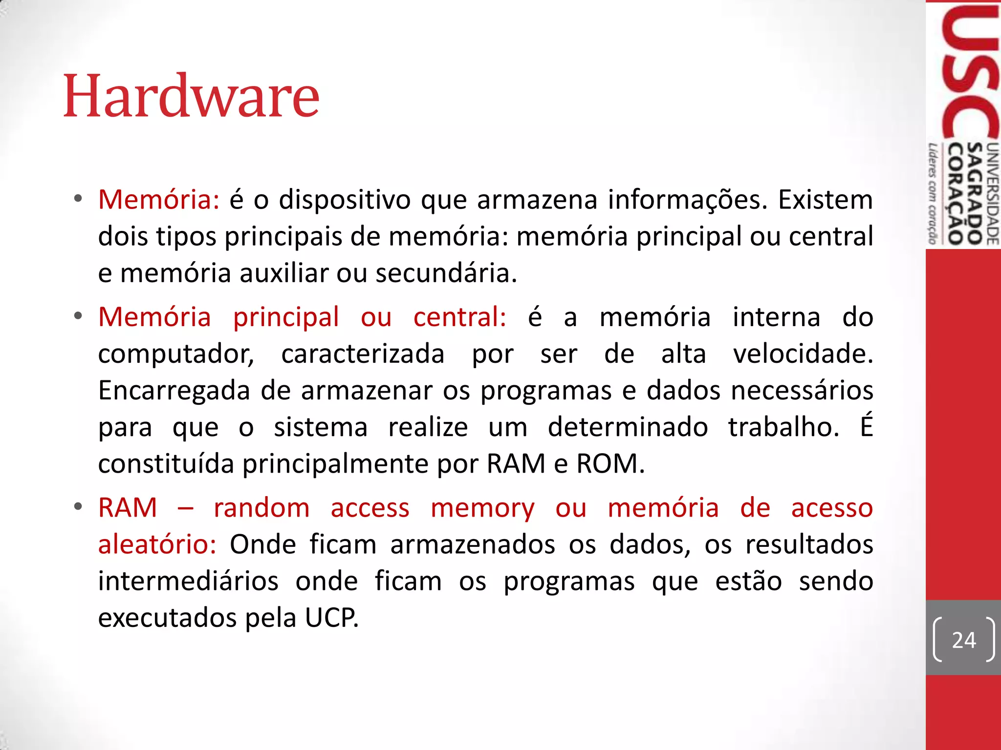 Hardware
• Memória: é o dispositivo que armazena informações. Existem
  dois tipos principais de memória: memória principal ou central
  e memória auxiliar ou secundária.
• Memória principal ou central: é a memória interna do
  computador, caracterizada por ser de alta velocidade.
  Encarregada de armazenar os programas e dados necessários
  para que o sistema realize um determinado trabalho. É
  constituída principalmente por RAM e ROM.
• RAM – random access memory ou memória de acesso
  aleatório: Onde ficam armazenados os dados, os resultados
  intermediários onde ficam os programas que estão sendo
  executados pela UCP.
                                                                   24
 