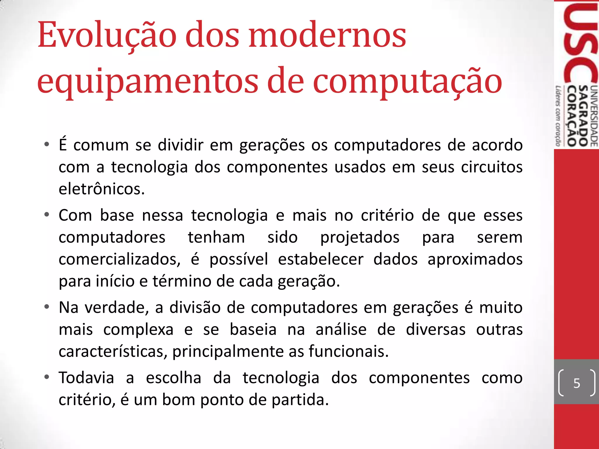 Evolução dos modernos
equipamentos de computação
• É comum se dividir em gerações os computadores de acordo
  com a tecnologia dos componentes usados em seus circuitos
  eletrônicos.
• Com base nessa tecnologia e mais no critério de que esses
  computadores tenham sido projetados para serem
  comercializados, é possível estabelecer dados aproximados
  para início e término de cada geração.
• Na verdade, a divisão de computadores em gerações é muito
  mais complexa e se baseia na análise de diversas outras
  características, principalmente as funcionais.
• Todavia a escolha da tecnologia dos componentes como        5
  critério, é um bom ponto de partida.
 